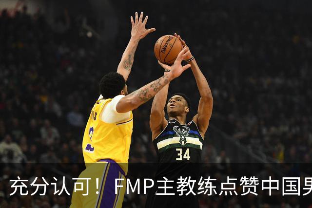 充分认可！FMP主教练点赞中国男篮1人，并伸出了橄榄枝